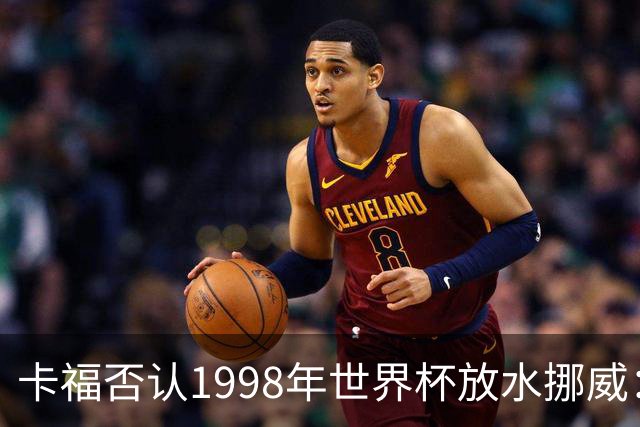 卡福否认1998年世界杯放水挪威：巴西从未想过输球