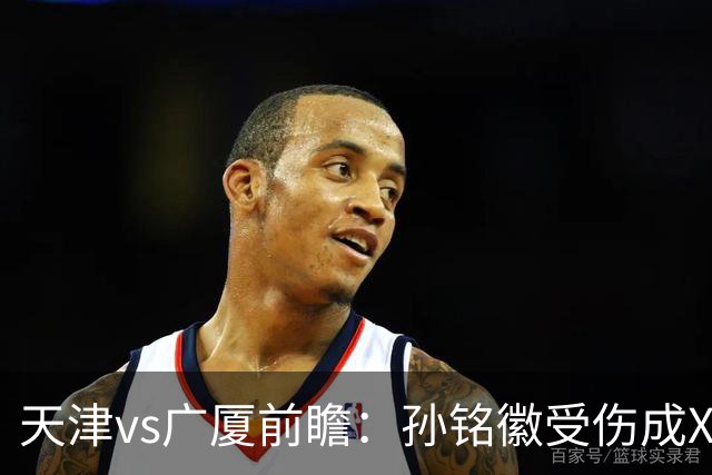 天津vs广厦前瞻：孙铭徽受伤成X因素，3外援发威天津迎爆冷机会