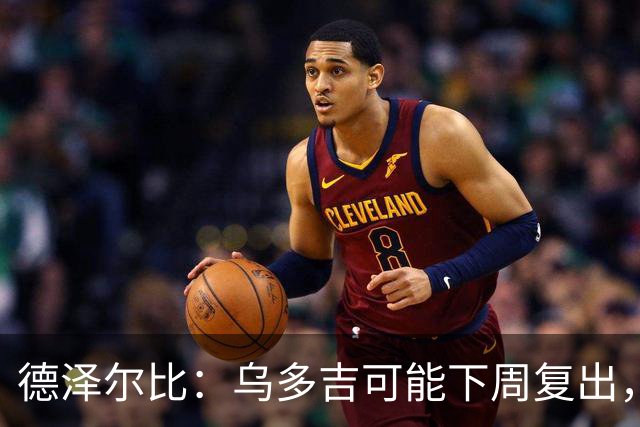 德泽尔比：乌多吉可能下周复出，麦迪逊和库卢在本轮英超都能出场