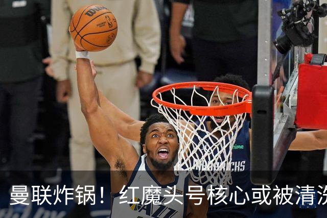 曼联炸锅！红魔头号核心或被清洗！6000 万水货等来上位机会