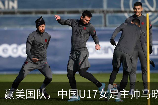 赢美国队，中国U17女足主帅马晓旭：今天我们的球队太争气了