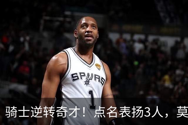 骑士逆转奇才！点名表扬3人，莫布里5三分+暴露3问题，双枪需反弹